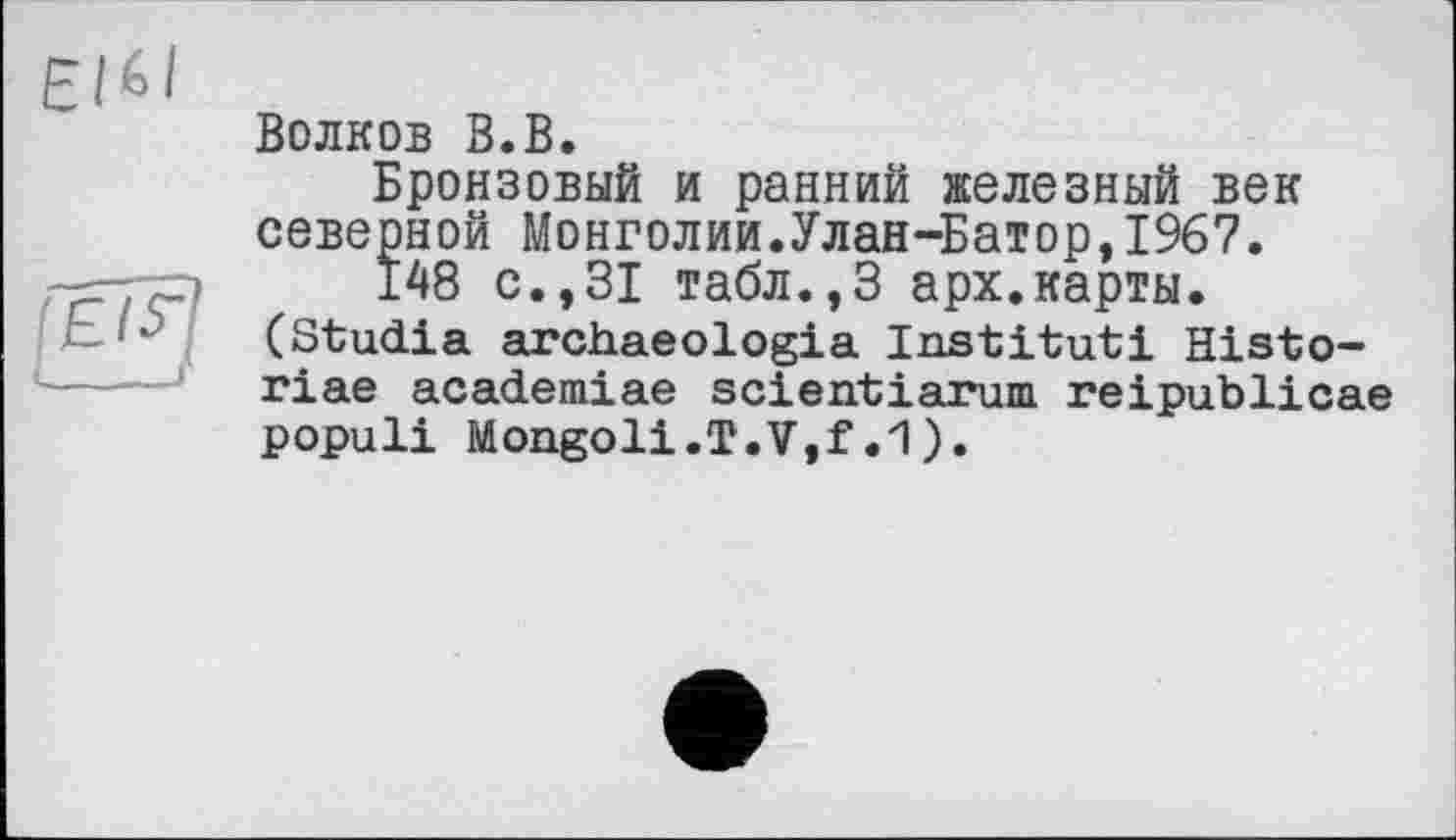 ﻿ЄІ6І
Волков В.В.
Бронзовый и ранний железный век северной Монголии.Улан-Батор,1967.
148 с.,31 табл.,3 арх.карты. (Studia archaeologia Institut! Histo-riae academiae scientiarum reipublicae populi Mongol!.T.V,f.1).